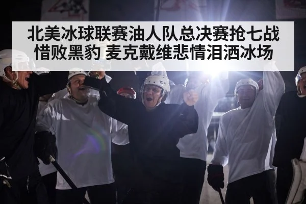 北美冰球联赛油人队总决赛抢七战惜败黑豹 麦克戴维悲情泪洒冰场