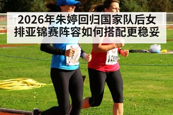 2026年朱婷回归国家队后女排亚锦赛阵容如何搭配更稳妥